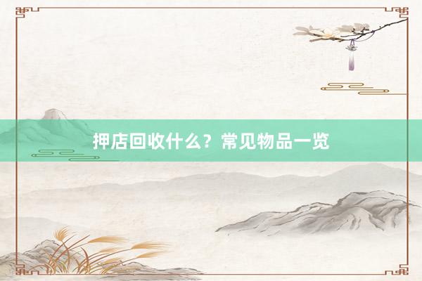 押店回收什么？常见物品一览